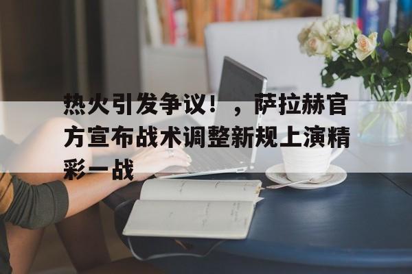 开云app-热火引发争议！，萨拉赫官方宣布战术调整新规上演精彩一战的简单介绍