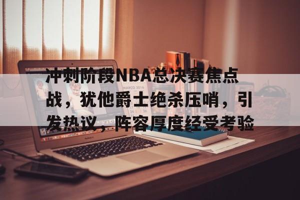 开云app-冲刺阶段NBA总决赛焦点战，犹他爵士绝杀压哨，引发热议，阵容厚度经受考验的简单介绍