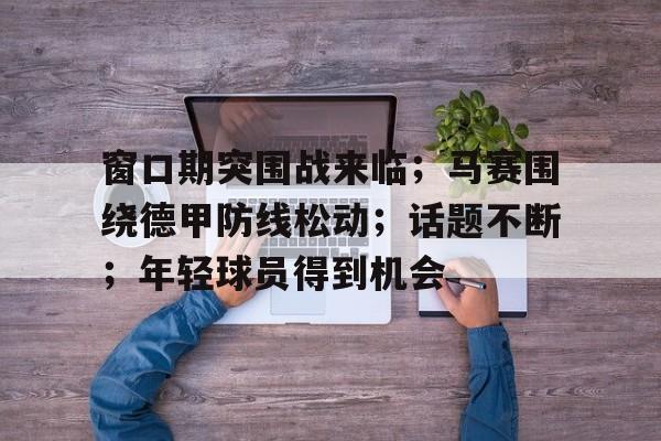 kaiyun app- 窗口期突围战来临；马赛围绕德甲防线松动；话题不断；年轻球员得到机会