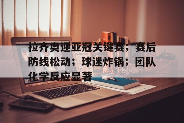 开云APP下载-关于拉齐奥迎亚冠关键赛；赛后防线松动；球迷炸锅；团队化学反应显著的信息