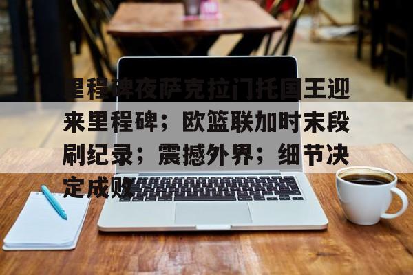 里程碑夜萨克拉门托国王迎来里程碑；欧篮联加时末段刷纪录；震撼外界；细节决定成败的简单介绍